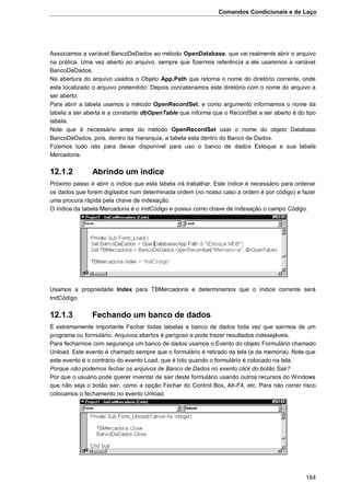 Comandos Condicionais e de Laço
164
Associamos a variável BancoDeDados ao método OpenDatabase, que vai realmente abrir o arquivo
na prática. Uma vez aberto ao arquivo, sempre que fizermos referência a ele usaremos a variável
BancoDeDados.
Na abertura do arquivo usados o Objeto App.Path que retorna o nome do diretório corrente, onde
esta localizado o arquivo pretendido. Depois concatenamos este diretório com o nome do arquivo a
ser aberto.
Para abrir a tabela usamos o método OpenRecordSet, e como argumento informamos o nome da
tabela a ser aberta e a constante dbOpenTable que informa que o RecordSet a ser aberto é do tipo
tabela.
Note que é necessário antes do método OpenRecordSet usar o nome do objeto Database
BancoDeDados, pois, dentro da hierarquia, a tabela esta dentro do Banco de Dados.
Fizemos tudo isto para deixar disponível para uso o banco de dados Estoque e sua tabela
Mercadoria.
12.1.2 Abrindo um indice
Próximo passo é abrir o índice que esta tabela irá trabalhar. Este índice é necessário para ordenar
os dados que forem digitados num determinada ordem (no nosso caso a ordem é por código) e fazer
uma procura rápida pela chave de indexação.
O índice da tabela Mercadoria é o IndCódigo e possui como chave de indexação o campo Código.
Usamos a propriedade Index para TBMercadoria e determinamos que o índice corrente será
IndCódigo.
12.1.3 Fechando um banco de dados
É extremamente importante Fechar todas tabelas e banco de dados toda vez que sairmos de um
programa ou formulário. Arquivos abertos é perigoso e pode trazer resultados indesejáveis.
Para fecharmos com segurança um banco de dados usamos o Evento do objeto Formulário chamado
Unload. Este evento é chamado sempre que o formulário é retirado da tela (e da memória). Note que
este evento é o contrário do evento Load, que é lido quando o formulário é colocado na tela.
Porque não podemos fechar os arquivos de Banco de Dados no evento click do botão Sair?
Por que o usuário pode querer inventar de sair deste formulário usando outros recursos do Windows
que não seja o botão sair, como a opção Fechar do Control Box, Alt-F4, etc. Para não correr risco
colocamos o fechamento no evento Unload.
 