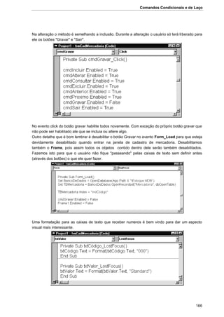 Comandos Condicionais e de Laço
166
Na alteração o método é semelhando a inclusão. Durante a alteração o usuário só terá liberado para
ele os botões "Gravar" e "Sair".
No evento click do botão gravar habilite todos novamente. Com exceção do próprio botão gravar que
não pode ser habilitado ate que se incluia ou altere algo.
Outro detalhe que é bom lembrar é desabilitar o botão Gravar no evento Form_Load para que esteja
devidamente desabilitado quando entrar na janela de cadastro de mercadoria. Desabilitamos
também o Frame, pois assim todos os objetos contido dentro dele serão também desabilitados.
Fazemos isto para que o usuário não fique "passeando" pelas caixas de texto sem definir antes
(através dos botões) o que ele quer fazer.
Uma formatação para as caixas de texto que receber numeros é bem vindo para dar um aspecto
visual mais interessante.
 