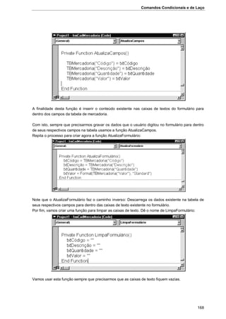Comandos Condicionais e de Laço
168
A finalidade desta função é inserir o conteúdo existente nas caixas de textos do formulário para
dentro dos campos da tabela de mercadoria.
Com isto, sempre que precisarmos gravar os dados que o usuário digitou no formulário para dentro
de seus respectivos campos na tabela usamos a função AtualizaCampos.
Repita o processo para criar agora a função AtualizaFormulário:
Note que o AtualizaFormulário faz o caminho inverso: Descarrega os dados existente na tabela de
seus respectivos campos para dentro das caixas de texto existente no formulário.
Por fim, vamos criar uma função para limpar as caixas de texto. Dê o nome de LimpaFormulário:
Vamos usar esta função sempre que precisarmos que as caixas de texto fiquem vazias.
 