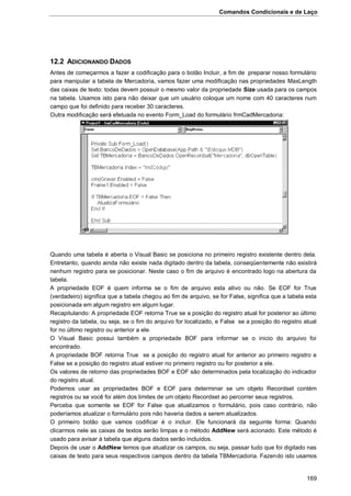 Comandos Condicionais e de Laço
169
12.2 ADICIONANDO DADOS
Antes de começarmos a fazer a codificação para o botão Incluir, a fim de preparar nosso formulário
para manipular a tabela de Mercadoria, vamos fazer uma modificação nas propriedades MaxLength
das caixas de texto: todas devem possuir o mesmo valor da propriedade Size usada para os campos
na tabela. Usamos isto para não deixar que um usuário coloque um nome com 40 caracteres num
campo que foi definido para receber 30 caracteres.
Outra modificação será efetuada no evento Form_Load do formulário frmCadMercadoria:
Quando uma tabela é aberta o Visual Basic se posiciona no primeiro registro existente dentro dela.
Entretanto, quando ainda não existe nada digitado dentro da tabela, conseqüentemente não existirá
nenhum registro para se posicionar. Neste caso o fim de arquivo é encontrado logo na abertura da
tabela.
A propriedade EOF é quem informa se o fim de arquivo esta ativo ou não. Se EOF for True
(verdadeiro) significa que a tabela chegou ao fim de arquivo, se for False, significa que a tabela esta
posicionada em algum registro em algum lugar.
Recapitulando: A propriedade EOF retorna True se a posição do registro atual for posterior ao último
registro da tabela, ou seja, se o fim do arquivo for localizado, e False se a posição do registro atual
for no último registro ou anterior a ele.
O Visual Basic possui também a propriedade BOF para informar se o inicio do arquivo foi
encontrado.
A propriedade BOF retorna True se a posição do registro atual for anterior ao primeiro registro e
False se a posição do registro atual estiver no primeiro registro ou for posterior a ele.
Os valores de retorno das propriedades BOF e EOF são determinados pela localização do indicador
do registro atual.
Podemos usar as propriedades BOF e EOF para determinar se um objeto Recordset contém
registros ou se você foi além dos limites de um objeto Recordset ao percorrer seus registros.
Perceba que somente se EOF for False que atualizamos o formulário, pois caso contrário, não
poderíamos atualizar o formulário pois não haveria dados a serem atualizados.
O primeiro botão que vamos codificar é o incluir. Ele funcionará da seguinte forma: Quando
clicarmos nele as caixas de textos serão limpas e o método AddNew será acionado. Este método é
usado para avisar à tabela que alguns dados serão incluídos.
Depois de usar o AddNew temos que atualizar os campos, ou seja, passar tudo que foi digitado nas
caixas de texto para seus respectivos campos dentro da tabela TBMercadoria. Fazendo isto usamos
 