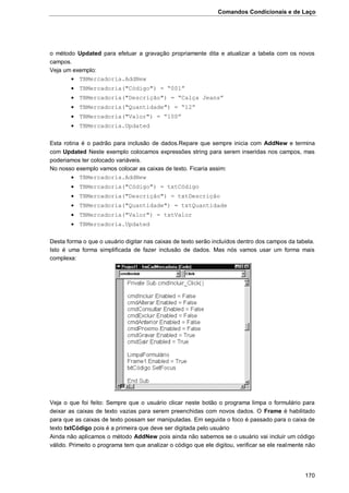 Comandos Condicionais e de Laço
170
o método Updated para efetuar a gravação propriamente dita e atualizar a tabela com os novos
campos.
Veja um exemplo:
 TBMercadoria.AddNew
 TBMercadoria("Código") = “001”
 TBMercadoria("Descrição") = “Calça Jeans”
 TBMercadoria("Quantidade") = “12”
 TBMercadoria("Valor") = “100”
 TBMercadoria.Updated
Esta rotina é o padrão para inclusão de dados.Repare que sempre inicia com AddNew e termina
com Updated Neste exemplo colocamos expressões string para serem inseridas nos campos, mas
poderiamos ter colocado variáveis.
No nosso exemplo vamos colocar as caixas de texto. Ficaria assim:
 TBMercadoria.AddNew
 TBMercadoria("Código") = txtCódigo
 TBMercadoria("Descrição") = txtDescrição
 TBMercadoria("Quantidade") = txtQuantidade
 TBMercadoria("Valor") = txtValor
 TBMercadoria.Updated
Desta forma o que o usuário digitar nas caixas de texto serão incluídos dentro dos campos da tabela.
Isto é uma forma simplificada de fazer inclusão de dados. Mas nós vamos usar um forma mais
complexa:
Veja o que foi feito: Sempre que o usuário clicar neste botão o programa limpa o formulário para
deixar as caixas de texto vazias para serem preenchidas com novos dados. O Frame é habilitado
para que as caixas de texto possam ser manipuladas. Em seguida o foco é passado para o caixa de
texto txtCódigo pois é a primeira que deve ser digitada pelo usuário
Ainda não aplicamos o método AddNew pois ainda não sabemos se o usuário vai incluir um código
válido. Primeito o programa tem que analizar o código que ele digitou, verificar se ele realmente não
 
