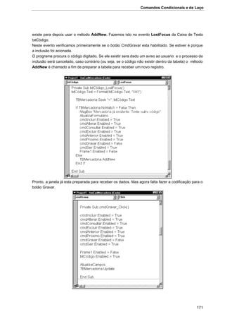 Comandos Condicionais e de Laço
171
existe para depois usar o método AddNew. Fazemos isto no evento LostFocus da Caixa de Texto
txtCódigo.
Neste evento verificamos primeiramente se o botão CmdGravar esta habilitado. Se estiver é porque
a inclusão foi acionada.
O programa procura o código digitado. Se ele existir sera dado um aviso ao usuario e o processo de
inclusão será cancelado, caso contrário (ou seja, se o código não existir dentro da tabela) o método
AddNew é chamado a fim de preparar a tabela para receber um novo registro.
Pronto, a janela já esta preparada para receber os dados. Mas agora falta fazer a codificação para o
botão Gravar.
 