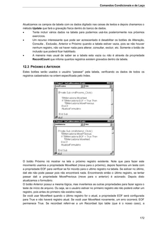 Comandos Condicionais e de Laço
172
Atualizamos os campos da tabela com os dados digitado nas caixas de textos e depois chamamos o
método Update que fará a gravação fisica dentro do banco de dados.
 Tente incluir vários dados na tabela para podermos usá-los posteriormente nos próximos
exercícios.
 Um recurso interessante que pode ser acrescentado é desabilitar os botões de Alteração,
Consulta , Exclusão, Anterior e Próximo quando a tabela estiver vazia, pois se não houver
nenhum registro, não vai haver nada para alterar, consultar, excluir, etc. Somente o botão de
inclusão que poderá ficar habilitado.
 A maneira mas usual de saber se a tabela esta vazia ou não é através da propriedade
RecordCount que infoma quantos registros existem gravados dentro da tabela.
12.3 PRÓXIMO E ANTERIOR
Estes botões serão usados o usuário “passear” pela tabela, verificando os dados de todos os
registros cadastrados na ordem especificada pelo Index.
O botão Próximo irá mostrar na tela o próximo registro existente. Note que para fazer este
movimento usamos a propriedade MoveNext (mova para o próximo), depois fazermos um teste com
a propriedade EOF para verificar se foi movido para o ultimo registro na tabela. Se estiver no último,
dali ele não pode passar pois não encontrará nada. Encontrando então o último registro, se tentar
passar dali a propriedade MovePrevious (move para o anterior) é acionado. Depois disto
atualizamos o formulário.
O botão Anterior possui a mesma lógica, mas invertemos as outras propriedades para fazer agora o
teste de início de arquivo. Ou seja, se o usuário estiver no primeiro registro ele não poderá voltar um
registro, pois antes do primeiro não existira nada.
Se você usar MoveNext quando o último registro for o atual, a propriedade EOF será configurada
para True e não haverá registro atual. Se você usar MoveNext novamente, um erro ocorrerá; EOF
permanece True. Se recordset referir-se a um Recordset tipo table (que é o nosso caso), a
 