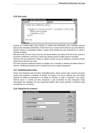 Comandos Condicionais e de Laço
175
12.6 EXCLUSÃO
Quando se ai deletar algo é bom solicitar ao usuário uma confirmação, pois a deleção acidental
pode causar resultados catastróficos. Então é bom que o usuário tenha certeza do que esta fazendo.
Quando usamos a propriedade Delete o registro atual (aquele que esta aparecendo no vídeo) é
excluído da tabela.
Mas para a tela não ficar vazia (uma vez que aquele registro que estava lá foi eliminado) usamos a
procedure cmdAnterior_click que é a rotina que usamos quando o botão anterior é acionado.
Fazemos isto para posicionar a tabela no registro anterior ao que foi deletado e mostrá-lo na tela.
Desta forma a tela não fica vazia.
Em nosso programa podemos localizar um registro com a consulta ou através dos botões Anterior e
Próximo. Localizando podemos clicar no botão Excluir que o registro desaparece.
12.7 CONSIDERAÇÕES FINAIS
Pronto. Esta finalizado este formulário frmCadMercadoria. Agora usando estes mesmos processos
usados aqui programe o Cadastro de Cliente. As vendas é um pouco diferente pois esta tabela
depende da tabela de Mercadoria e da tabela de Clientes, ou seja, é necessário, nas vendas,
informar quem é o cliente que esta comprando e qual mercadoria se esta comprando. Estas
informações são coletadas em suas respectivas tabelas. Mas vamos aprender a codificá-la após
terminarmos com os Clientes.
12.8 CADASTRO DE CLIENTES
 