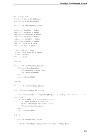 Comandos Condicionais e de Laço
176
Option Explicit
Dim BancoDeDados As Database
Dim TBCliente As Recordset
Private Sub cmdAlterar_Click()
cmdIncluir.Enabled = False
cmdAlterar.Enabled = False
cmdConsultar.Enabled = False
cmdExcluir.Enabled = False
cmdAnterior.Enabled = False
cmdProximo.Enabled = False
cmdGravar.Enabled = True
cmdSair.Enabled = True
Frame1.Enabled = True
txtCódCliente.Enabled = False
txtNome.SetFocus
TBCliente.Edit
End Sub
Private Sub cmdAnterior_Click()
TBCliente.MovePrevious
If TBCliente.BOF = True Then
TBCliente.MoveNext
End If
AtualizaFormulário
End Sub
Private Sub cmdConsultar_Click()
Dim ProcuraCódCliente As String
ProcuraCódCliente = InputBox("Digite o Código do Cliente a ser
consultado")
TBCliente.Seek "=", ProcuraCódCliente
If TBCliente.NoMatch = True Then
MsgBox ("Cliente não cadastrado!")
TBCliente.MovePrevious
End If
AtualizaFormulário
End Sub
Private Sub cmdExcluir_Click()
If MsgBox("Confirma Exclusão?", vbYesNo) = vbYes Then
 