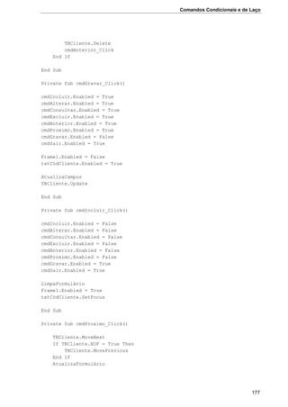 Comandos Condicionais e de Laço
177
TBCliente.Delete
cmdAnterior_Click
End If
End Sub
Private Sub cmdGravar_Click()
cmdIncluir.Enabled = True
cmdAlterar.Enabled = True
cmdConsultar.Enabled = True
cmdExcluir.Enabled = True
cmdAnterior.Enabled = True
cmdProximo.Enabled = True
cmdGravar.Enabled = False
cmdSair.Enabled = True
Frame1.Enabled = False
txtCódCliente.Enabled = True
AtualizaCampos
TBCliente.Update
End Sub
Private Sub cmdIncluir_Click()
cmdIncluir.Enabled = False
cmdAlterar.Enabled = False
cmdConsultar.Enabled = False
cmdExcluir.Enabled = False
cmdAnterior.Enabled = False
cmdProximo.Enabled = False
cmdGravar.Enabled = True
cmdSair.Enabled = True
LimpaFormulário
Frame1.Enabled = True
txtCódCliente.SetFocus
End Sub
Private Sub cmdProximo_Click()
TBCliente.MoveNext
If TBCliente.EOF = True Then
TBCliente.MovePrevious
End If
AtualizaFormulário
 