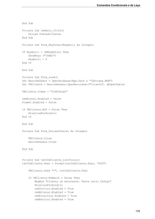 Comandos Condicionais e de Laço
178
End Sub
Private Sub cmdSair_Click()
Unload frmCadClientes
End Sub
Private Sub Form_KeyPress(KeyAscii As Integer)
If KeyAscii = vbKeyReturn Then
SendKeys ("{TAB}")
KeyAscii = 0
End If
End Sub
Private Sub Form_Load()
Set BancoDeDados = OpenDatabase(App.Path & "Estoque.MDB")
Set TBCliente = BancoDeDados.OpenRecordset("Cliente", dbOpenTable)
TBCliente.Index = "IndCódigo"
cmdGravar.Enabled = False
Frame1.Enabled = False
If TBCliente.EOF = False Then
AtualizaFormulário
End If
End Sub
Private Sub Form_Unload(Cancel As Integer)
TBCliente.Close
BancoDeDados.Close
End Sub
Private Sub txtCódCliente_LostFocus()
txtCódCliente.Text = Format(txtCódCliente.Text, "000")
TBCliente.Seek "=", txtCódCliente.Text
If TBCliente.NoMatch = False Then
MsgBox "Cliente já existente. Tente outro Código"
AtualizaFormulário
cmdIncluir.Enabled = True
cmdAlterar.Enabled = True
cmdConsultar.Enabled = True
cmdExcluir.Enabled = True
 