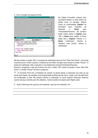 Controles Básicos
18
4 - Crie um projeto da seguinte forma:
Dê dois clickes no botão “OK” e na janela de codificação escreva Print “Oba! Deu Certo!”, como esta
na janela acima. Feche a janela, e voltando ao formulário dê agora dois clickes no botão “Fechar”. A
janela de codificação volta a aparecer e nos digitaremos Unload frmCadastroPaciente.
Execute o programa e veja que fizemos com que o botão “OK” mostre na janela a frase “Oba! Deu
Certo!” e o botão “Fechar” termina o programa.
 O Comando Print tem a finalidade de mostrar na janela aberta a expressão que esta na sua
frente entre aspas. Na verdade numa programação profissional ele não é usado, pois não definimos
sua localização na tela. Ele sempre imprime a expressão no canto superior esquerda. Estamos
usando ele aqui somente para fins didáticos. Vamos substitui-lo depois pelo Objeto Label.
5 - Qual a diferença dos arquivos com extensão .vbp dos com extensão .frm
No Objeto Formulário coloque dois
Command Buttom no lado direito da
janela como no exemplo. Depois
muda as propriedades Caption do
formulário para “Cadastro de
Paciente” e Name para
“frmCadastroPaciente”. No primeiro
botão criado passe o Caption para
“OK” e Name para cmdOk. O Outro
botão terá o Caption “Fechar” e o
Name “cmdFechar”. Pronto! A
interface esta pronta. Vamos a
codificação.
 