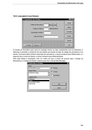 Comandos Condicionais e de Laço
180
12.9 LANÇAMENTO DAS VENDAS
A criação do formulário será como no exemplo acima; ou seja, comparando com os anteriores, a
diferença é somente o acréscimo de dois labels que ficarão ao lado do código da mercadoria e do
cliente. O primeiro label conterá a descrição da mercadoria, e vamos nomeá-lo para lblDescrição, e o
segundo terá o nome do cliente, e vamos nomeá-lo para lblNomeCliente.
Para esta tabela é necessário criar um índice em que a chave de procura seja o Código da
Mercadoria e o Código do Cliente. Usamos para isto o Visual Data Manager:
 