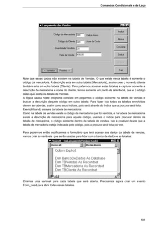 Comandos Condicionais e de Laço
181
Note que esses dados não existem na tabela de Vendas. O que existe nesta tabela é somente o
código da mercadoria. A descrição esta em outra tabela (Mercadoria), assim como o nome do cliente
também esta em outra tabela (Cliente). Para podermos acessar estas tabelas e capturar somente a
descrição da mercadoria e nome do cliente, temos somente um ponto de referência, que é o código
deles que existe na tabela de Vendas.
A lógica usada neste programa consiste em pegarmos o código existente na tabela de vendas e
buscar a descrição daquele código em outra tabela. Para fazer isto todas as tabelas envolvidas
devem ser abertas, assim como seus índices, pois será através do índice que a procura será feita.
Exemplificando através da tabela de mercadoria:
Como na tabela de vendas existe o código da mercadoria que foi vendida, e na tabela de mercadoria
existe a descrição da mercadoria para aquele código, usamos o índice para procurar dentro da
tabela de mercadoria, o código existente dentro da tabela de vendas. Isto é possível desde que a
tabela de mercadoria esteja indexada pelo código, pois a procura será feita por ele.
Para podermos então codificarmos o formulário que terá acesso aos dados da tabela de vendas,
vamos criar as variáveis que serão usadas para lidar com o banco de dados e as tabelas:
Criamos uma variável para cada tabela que será aberta. Precisamos agora criar um evento
Form_Load para abrir todas essas tabelas.
 