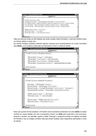 Comandos Condicionais e de Laço
182
Veja que abrimos todas as três tabelas que serão usadas neste formulário, e abrimos também todos
os índices relativo a cada uma.
As nossas funções auxiliares sofrerão alguma mudança pois acrescentamos em nosso formulário
dois labels, e um conterá a descrição da mercadoria e outro o nome do cliente.
Note que quando formos atualizar o formulário será necessário apresentar nos dois labels os dados
contido em outras tabelas, por isto é necessário colocar um Seek para cada item a ser procurado.
Quando o usuário, por exemplo, aperta o botão "Avançar" o programa avança um registro na tabela
de Vendas e usa os códigos contidos nela para tentar localizar suas respectivas descrições e nome
do cliente.
 