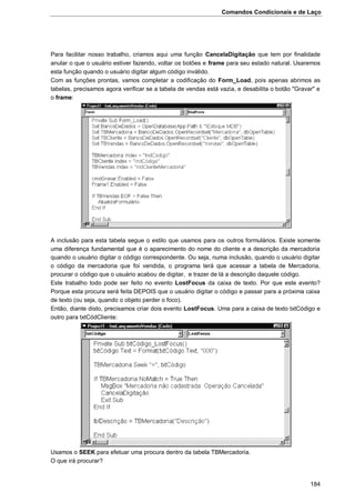 Comandos Condicionais e de Laço
184
Para facilitar nosso trabalho, criamos aqui uma função CancelaDigitação que tem por finalidade
anular o que o usuário estiver fazendo, voltar os botões e frame para seu estado natural. Usaremos
esta função quando o usuário digitar algum código inválido.
Com as funções prontas, vamos completar a codificação do Form_Load, pois apenas abrimos as
tabelas, precisamos agora verificar se a tabela de vendas está vazia, e desabilita o botão "Gravar" e
o frame:
A inclusão para esta tabela segue o estilo que usamos para os outros formulários. Existe somente
uma diferença fundamental que é o aparecimento do nome do cliente e a descrição da mercadoria
quando o usuário digitar o código correspondente. Ou seja, numa inclusão, quando o usuário digitar
o código da mercadoria que foi vendida, o programa terá que acessar a tabela de Mercadoria,
procurar o código que o usuário acabou de digitar, e trazer de lá a descrição daquele código.
Este trabalho todo pode ser feito no evento LostFocus da caixa de texto. Por que este evento?
Porque esta procura será feita DEPOIS que o usuário digitar o código e passar para a próxima caixa
de texto (ou seja, quando o objeto perder o foco).
Então, diante disto, precisamos criar dois evento LostFocus. Uma para a caixa de texto txtCódigo e
outro para txtCódCliente:
Usamos o SEEK para efetuar uma procura dentro da tabela TBMercadoria.
O que irá procurar?
 