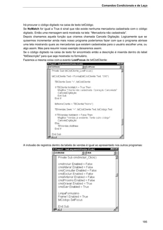 Comandos Condicionais e de Laço
185
Irá procurar o código digitado na caixa de texto txtCódigo.
Se NoMatch for igual a True é sinal que não existe nenhuma mercadoria cadastrada com o código
digitado. Então uma mensagem será mostrada na tela: “Mercadoria não cadastrada”.
Depois chamamos aquela função que criamos chamada Cancela Digitação. Logicamente que se
quisermos incrementar ainda mais nosso programa poderíamos fazer com que o programa abrisse
uma tela mostrando quais as mercadorias que existem cadastradas para o usuário escolher uma, ou
algo assim. Mas para resumir nosso exemplo deixaremos assim.
Se o código digitado na caixa de texto for encontrado então a descrição é inserida dentro do label
"lblDescrição" para que seja mostrada no formulário.
Fazemos a mesma coisa com a evento LostFocus de txtCódCliente:
A inclusão de registros dentro da tabela de vendas é igual ao apresentado nos outros programas:
 