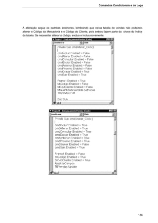 Comandos Condicionais e de Laço
186
A alteração segue os padrões anteriores, lembrando que nesta tabela de vendas não podemos
alterar o Código da Mercadoria e o Código do Cliente, pois ambos fazem parte da chave do índice
da tabela. Se necessitar alterar o código, exclua e inclua novamente:
 