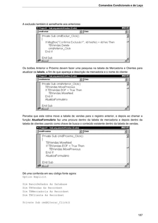 Comandos Condicionais e de Laço
187
A exclusão também é semelhante aos anteriores:
Os botões Anterior e Próximo devem fazer uma pesquisa na tabela de Mercadoria e Clientes para
atualizar os labels, a fim de que apareça a descrição da mercadoria e o nome do cliente:
Perceba que esta rotina move a tabela de vendas para o registro anterior, e depois ao chamar a
função AtualizaFormulário faz uma procura dentro da tabela de mercadoria e depois dentro da
tabela de clientes usando como chave de busca o conteúdo existente dentro da tabela de vendas.
Dê uma conferida em seu código fonte agora:
Option Explicit
Dim BancoDeDados As Database
Dim TBVendas As Recordset
Dim TBMercadoria As Recordset
Dim TBCliente As Recordset
Private Sub cmdAlterar_Click()
 