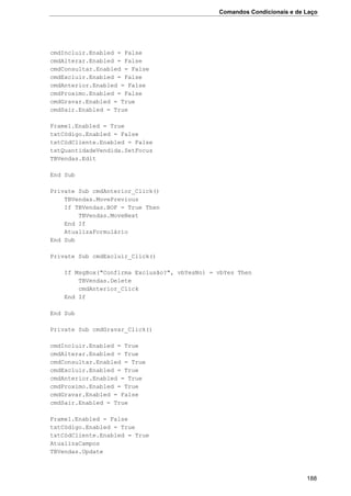 Comandos Condicionais e de Laço
188
cmdIncluir.Enabled = False
cmdAlterar.Enabled = False
cmdConsultar.Enabled = False
cmdExcluir.Enabled = False
cmdAnterior.Enabled = False
cmdProximo.Enabled = False
cmdGravar.Enabled = True
cmdSair.Enabled = True
Frame1.Enabled = True
txtCódigo.Enabled = False
txtCódCliente.Enabled = False
txtQuantidadeVendida.SetFocus
TBVendas.Edit
End Sub
Private Sub cmdAnterior_Click()
TBVendas.MovePrevious
If TBVendas.BOF = True Then
TBVendas.MoveNext
End If
AtualizaFormulário
End Sub
Private Sub cmdExcluir_Click()
If MsgBox("Confirma Exclusão?", vbYesNo) = vbYes Then
TBVendas.Delete
cmdAnterior_Click
End If
End Sub
Private Sub cmdGravar_Click()
cmdIncluir.Enabled = True
cmdAlterar.Enabled = True
cmdConsultar.Enabled = True
cmdExcluir.Enabled = True
cmdAnterior.Enabled = True
cmdProximo.Enabled = True
cmdGravar.Enabled = False
cmdSair.Enabled = True
Frame1.Enabled = False
txtCódigo.Enabled = True
txtCódCliente.Enabled = True
AtualizaCampos
TBVendas.Update
 