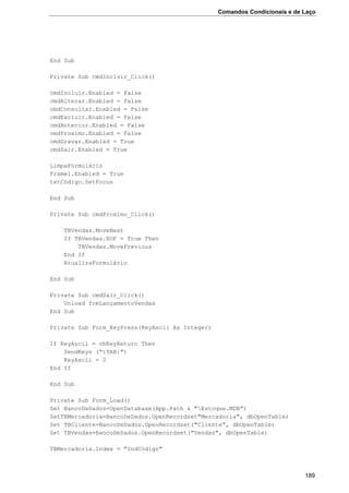 Comandos Condicionais e de Laço
189
End Sub
Private Sub cmdIncluir_Click()
cmdIncluir.Enabled = False
cmdAlterar.Enabled = False
cmdConsultar.Enabled = False
cmdExcluir.Enabled = False
cmdAnterior.Enabled = False
cmdProximo.Enabled = False
cmdGravar.Enabled = True
cmdSair.Enabled = True
LimpaFormulário
Frame1.Enabled = True
txtCódigo.SetFocus
End Sub
Private Sub cmdProximo_Click()
TBVendas.MoveNext
If TBVendas.EOF = True Then
TBVendas.MovePrevious
End If
AtualizaFormulário
End Sub
Private Sub cmdSair_Click()
Unload frmLançamentoVendas
End Sub
Private Sub Form_KeyPress(KeyAscii As Integer)
If KeyAscii = vbKeyReturn Then
SendKeys ("{TAB}")
KeyAscii = 0
End If
End Sub
Private Sub Form_Load()
Set BancoDeDados=OpenDatabase(App.Path & "Estoque.MDB")
SetTBMercadoria=BancoDeDados.OpenRecordset"Mercadoria", dbOpenTable)
Set TBCliente=BancoDeDados.OpenRecordset("Cliente", dbOpenTable)
Set TBVendas=BancoDeDados.OpenRecordset("Vendas", dbOpenTable)
TBMercadoria.Index = "IndCódigo"
 
