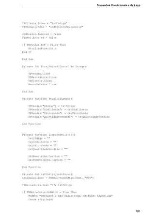 Comandos Condicionais e de Laço
190
TBCliente.Index = "IndCódigo"
TBVendas.Index = "indClienteMercadoria"
cmdGravar.Enabled = False
Frame1.Enabled = False
If TBVendas.EOF = False Then
AtualizaFormulário
End If
End Sub
Private Sub Form_Unload(Cancel As Integer)
TBVendas.Close
TBMercadoria.Clone
TBCliente.Close
BancoDeDados.Close
End Sub
Private Function AtualizaCampos()
TBVendas("Código") = txtCódigo
TBVendas("CódCliente") = txtCódCliente
TBVendas("ValorVenda") = txtValorVenda
TBVendas("QuantidadeVendida") = txtQuantidadeVendida
End Function
Private Function LimpaFormulário()
txtCódigo = ""
txtCódCliente = ""
txtValorVenda = ""
txtQuantidadeVendida = ""
lblDescrição.Caption = ""
lblNomeCliente.Caption = ""
End Function
Private Sub txtCódigo_LostFocus()
txtCódigo.Text = Format(txtCódigo.Text, "000")
TBMercadoria.Seek "=", txtCódigo
If TBMercadoria.NoMatch = True Then
MsgBox "Mercadoria não cadastrada. Operação Cancelada"
CancelaDigitação
 