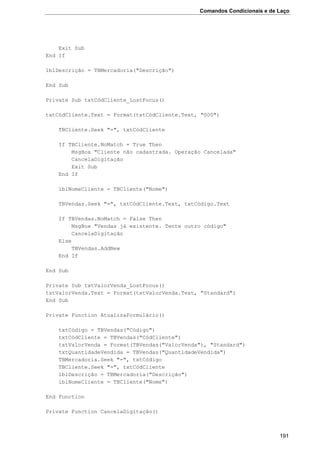Comandos Condicionais e de Laço
191
Exit Sub
End If
lblDescrição = TBMercadoria("Descrição")
End Sub
Private Sub txtCódCliente_LostFocus()
txtCódCliente.Text = Format(txtCódCliente.Text, "000")
TBCliente.Seek "=", txtCódCliente
If TBCliente.NoMatch = True Then
MsgBox "Cliente não cadastrada. Operação Cancelada"
CancelaDigitação
Exit Sub
End If
lblNomeCliente = TBCliente("Nome")
TBVendas.Seek "=", txtCódCliente.Text, txtCódigo.Text
If TBVendas.NoMatch = False Then
MsgBox "Vendas já existente. Tente outro código"
CancelaDigitação
Else
TBVendas.AddNew
End If
End Sub
Private Sub txtValorVenda_LostFocus()
txtValorVenda.Text = Format(txtValorVenda.Text, "Standard")
End Sub
Private Function AtualizaFormulário()
txtCódigo = TBVendas("Código")
txtCódCliente = TBVendas("CódCliente")
txtValorVenda = Format(TBVendas("ValorVenda"), "Standard")
txtQuantidadeVendida = TBVendas("QuantidadeVendida")
TBMercadoria.Seek "=", txtCódigo
TBCliente.Seek "=", txtCódCliente
lblDescrição = TBMercadoria("Descrição")
lblNomeCliente = TBCliente("Nome")
End Function
Private Function CancelaDigitação()
 