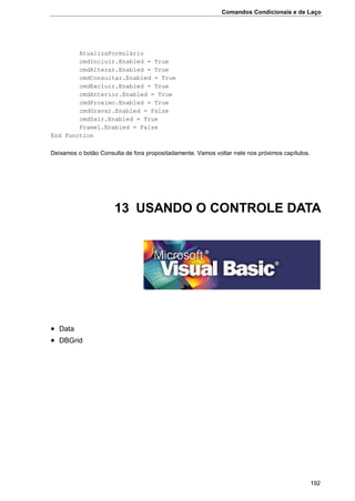 Comandos Condicionais e de Laço
192
AtualizaFormulário
cmdIncluir.Enabled = True
cmdAlterar.Enabled = True
cmdConsultar.Enabled = True
cmdExcluir.Enabled = True
cmdAnterior.Enabled = True
cmdProximo.Enabled = True
cmdGravar.Enabled = False
cmdSair.Enabled = True
Frame1.Enabled = False
End Function
Deixamos o botão Consulta de fora propositadamente. Vamos voltar nele nos próximos capítulos.
13 USANDO O CONTROLE DATA
 Data
 DBGrid
 