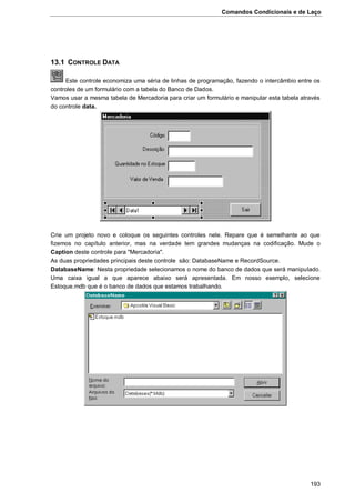 Comandos Condicionais e de Laço
193
13.1 CONTROLE DATA
Este controle economiza uma séria de linhas de programação, fazendo o intercâmbio entre os
controles de um formulário com a tabela do Banco de Dados.
Vamos usar a mesma tabela de Mercadoria para criar um formulário e manipular esta tabela através
do controle data.
Crie um projeto novo e coloque os seguintes controles nele. Repare que é semelhante ao que
fizemos no capítulo anterior, mas na verdade tem grandes mudanças na codificação. Mude o
Caption deste controle para "Mercadoria".
As duas propriedades principais deste controle são: DatabaseName e RecordSource.
DatabaseName: Nesta propriedade selecionamos o nome do banco de dados que será manipulado.
Uma caixa igual a que aparece abaixo será apresentada. Em nosso exemplo, selecione
Estoque.mdb que é o banco de dados que estamos trabalhando.
 
