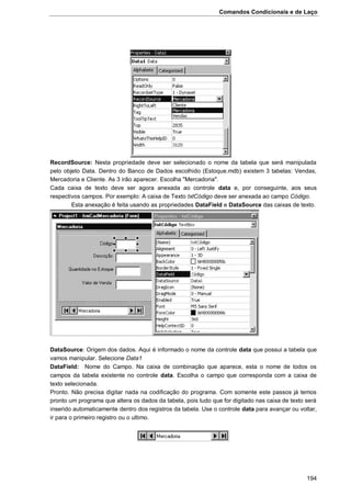 Comandos Condicionais e de Laço
194
RecordSource: Nesta propriedade deve ser selecionado o nome da tabela que será manipulada
pelo objeto Data. Dentro do Banco de Dados escolhido (Estoque.mdb) existem 3 tabelas: Vendas,
Mercadoria e Cliente. As 3 irão aparecer. Escolha "Mercadoria".
Cada caixa de texto deve ser agora anexada ao controle data e, por conseguinte, aos seus
respectivos campos. Por exemplo: A caixa de Texto txtCódigo deve ser anexada ao campo Código.
Esta anexação é feita usando as propriedades DataField e DataSource das caixas de texto.
DataSource: Origem dos dados. Aqui é informado o nome da controle data que possui a tabela que
vamos manipular. Selecione Data1
DataField: Nome do Campo. Na caixa de combinação que aparece, esta o nome de todos os
campos da tabela existente no controle data. Escolha o campo que corresponda com a caixa de
texto selecionada.
Pronto. Não precisa digitar nada na codificação do programa. Com somente este passos já temos
pronto um programa que altera os dados da tabela, pois tudo que for digitado nas caixa de texto será
inserido automaticamente dentro dos registros da tabela. Use o controle data para avançar ou voltar,
ir para o primeiro registro ou o ultimo.
 
