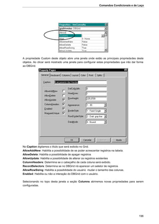 Comandos Condicionais e de Laço
196
A propriedade Custom deste objeto abre uma janela onde estão as principais propriedades deste
objetos. Ao clicar será mostrado uma janela para configurar estas propriedades que irão dar forma
ao DBGrid.
No Caption digitamos o título que será exibido no Grid.
AllowAddNew: Habilita a possibilidade de se poder acrescentar registros na tabela.
AllowDelete: Habilita a possibilidade de apagar registros
AllowUpdate: Habilita a possibilidade de alterar os registros existentes
ColumnHeaders: Determina se o cabeçalho de cada coluna será exibido.
RecordSelectors: Determina se no DBGrid irá aparecer um seletor de registros
AllowRowSizing: Habilita a possibilidade do usuário mudar o tamanho das colunas.
Enabled: Habilita ou não a interação do DBGrid com o usuário.
Selecionando no topo desta janela a seção Columns abriremos novas propriedades para serem
configuradas.
 