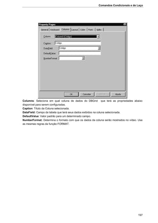 Comandos Condicionais e de Laço
197
Columns: Seleciona em qual coluna de dados do DBGrid que terá as propriedades abaixo
disponível para serem configuradas.
Caption: Título da Coluna selecionada.
DataField: Campo da tabela que terá seus dados exibidos na coluna selecionada.
DefaultValue: Valor padrão para um determinado campo.
NumberFormat: Determina o formato com que os dados da coluna serão mostrados no vídeo. Usa
as mesmas regras da função FORMAT.
 