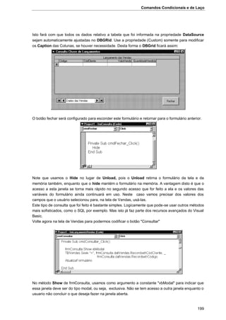 Comandos Condicionais e de Laço
199
Isto fará com que todos os dados relativo a tabela que foi informada na propriedade DataSource
sejam automaticamente ajustadas no DBGRid. Use a propriedade (Custom) somente para modificar
os Caption das Colunas, se houver necessidade. Desta forma o DBGrid ficará assim:
O botão fechar será configurado para esconder este formulário e retornar para o formulário anterior.
Note que usamos o Hide no lugar de Unload, pois o Unload retirna o formulário da tela e da
memória também, enquanto que o hide mantém o formulário na memória. A vantagem disto é que o
acesso a esta janela se torna mais rápido no segundo acesso que for feito a ela e os valores das
variáveis do formulário ainda continuará em uso. Neste caso vamos precisar dos valores dos
campos que o usuário selecionou para, na tela de Vendas, usá-las.
Este tipo de consulta que foi feito é bastante simples. Logicamente que pode-se usar outros métodos
mais sofisticados, como o SQL por exemplo. Mas isto já faz parte dos recursos avançados do Visual
Basic.
Volte agora na tela de Vendas para podermos codificar o botão "Consultar"
No método Show de frmConsulta, usamos como argumento a constante "vbModal" para indicar que
essa janela deve ser do tipo modal, ou seja, exclusiva. Não se tem acesso a outra janela enquanto o
usuario não concluir o que deseja fazer na janela aberta.
 