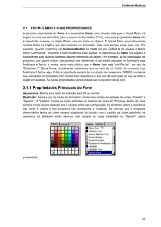 Controles Básicos
20
2.1 FORMULÁRIO E SUAS PROPRIEDADES
A principal propriedade do Form é a propriedde Name, pois através dela que o Visual Basic irá
sugerir o nome que sera dado para o arquivo do Formulário (*.frm), mas essa propriedade Name não
é importante somente no objeto Form, mas em todos os objetos. O Visual Basic automaticamente
nomeia todos os objetos que são inseridos no formulário, mas nem sempre serve para nós. Por
exemplo, quando inserimos um CommandButton no Form ele por Default já irá possuir o Name
como “Command1”. SEMPRE é bom mudarmos esse padrão. A importância do Name nos objetos é
fundamental para quando fazemos alguma referencia ao objeto. Por exemplo, se na codificação do
programa, por algum motivo, precisarmos nos referenciar a um botão colocado no formulário cuja
finalidade é fechar a janela, seria mais prático que o Name dele seja "cmdFechar", em vez de
"Command1". Desta forma, visualmente, saberemos que se trata de um botão de comando cuja
finalidade é fechar algo. Então é importante sempre ter o cuidado de nomearmos TODOS os objetos
que colocamos no formulário com nomes bem descritivos e que nos dê uma pista do que se trata o
objeto em questão. As outras propriedades vamos estudá-las no decorrer deste livro.
2.1.1 Propriedades Principais do Form
Appearance: Define se o modo de exibição será 3D ou normal.
BackColor: Muda a cor de fundo do formulário. Existe dois modos de exibição de cores: "Palette" e
"System". O "System" mostra as cores definidas no sistema de cores do Windows. Muito útil, pois
sempre existe aquela situação que o usuário entra nas configuração do Windows, altera a aparência
das cores e depois o seu programa não acompanha a mudança. Se precisar que o programa
desenvolvido tenha as cores sempre adaptadas de acordo com o padrão de cores escolhido na
aparência do Windows então deve-se usar sempre as cores mostradas no "System" dessa
propriedade.
 