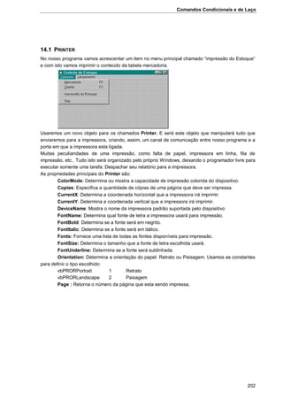 Comandos Condicionais e de Laço
202
14.1 PRINTER
No nosso programa vamos acrescentar um item no menu principal chamado “impressão do Estoque”
e com isto vamos imprimir o conteúdo da tabela mercadoria.
Usaremos um novo objeto para os chamados Printer. E será este objeto que manipulará tudo que
enviaremos para a impressora, criando, assim, um canal de comunicação entre nosso programa e a
porta em que a impressora esta ligada.
Muitas peculiaridades de uma impressão, como falta de papel, impressora em linha, fila de
impressão, etc.. Tudo isto será organizado pelo próprio Windows, deixando o programador livre para
executar somente uma tarefa: Despachar seu relatório para a impressora.
As propriedades principais do Printer são:
ColorMode: Determina ou mostra a capacidade de impressão colorida do dispositivo.
Copies: Especifica a quantidade de cópias de uma página que deve ser impressa.
CurrentX: Determina a coordenada horizontal que a impressora irá imprimir.
CurrentY: Determina a coordenada vertical que a impressora irá imprimir.
DeviceName: Mostra o nome da impressora padrão suportada pelo dispositivo
FontName: Determina qual fonte de letra a impressora usará para impressão.
FontBold: Determina se a fonte será em negrito.
FontItalic: Determina se a fonte será em itálico.
Fonts: Fornece uma lista de todas as fontes disponíveis para impressão.
FontSize: Determina o tamanho que a fonte de letra escolhida usará.
FontUnderline: Determina se a fonte será sublinhada.
Orientation: Determina a orientação do papel: Retrato ou Paisagem. Usamos as constantes
para definir o tipo escolhido:
vbPRORPortrait 1 Retrato
vbPRORLandscape 2 Paisagem
Page : Retorna o número da página que esta sendo impressa.
 