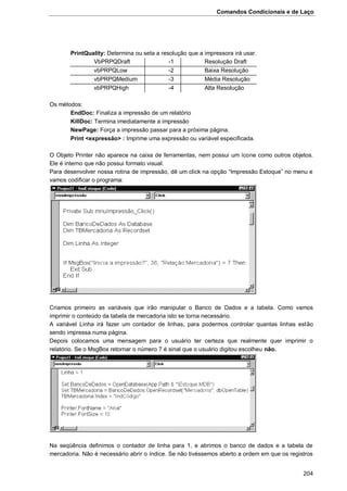 Comandos Condicionais e de Laço
204
PrintQuality: Determina ou seta a resolução que a impressora irá usar.
VbPRPQDraft -1 Resolução Draft
vbPRPQLow -2 Baixa Resolução
vbPRPQMedium -3 Média Resolução
vbPRPQHigh -4 Alta Resolução
Os métodos:
EndDoc: Finaliza a impressão de um relatório
KillDoc: Termina imediatamente a impressão
NewPage: Força a impressão passar para a próxima página.
Print <expressão> : Imprime uma expressão ou variável especificada.
O Objeto Printer não aparece na caixa de ferramentas, nem possui um ícone como outros objetos.
Ele é interno que não possui formato visual.
Para desenvolver nossa rotina de impressão, dê um click na opção “Impressão Estoque” no menu e
vamos codificar o programa:
Criamos primeiro as variáveis que irão manipular o Banco de Dados e a tabela. Como vamos
imprimir o conteúdo da tabela de mercadoria isto se torna necessário.
A variável Linha irá fazer um contador de linhas, para podermos controlar quantas linhas estão
sendo impressa numa página.
Depois colocamos uma mensagem para o usuário ter certeza que realmente quer imprimir o
relatório. Se o MsgBox retornar o número 7 é sinal que o usuário digitou escolheu não.
Na seqüência definimos o contador de linha para 1, e abrimos o banco de dados e a tabela de
mercadoria. Não é necessário abrir o índice. Se não tivéssemos aberto a ordem em que os registros
 