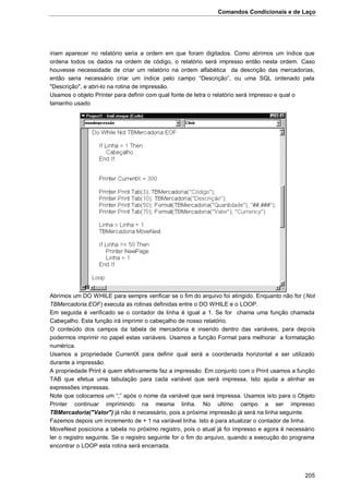 Comandos Condicionais e de Laço
205
iriam aparecer no relatório seria a ordem em que foram digitados. Como abrimos um índice que
ordena todos os dados na ordem de código, o relatório será impresso então nesta ordem. Caso
houvesse necessidade de criar um relatório na ordem alfabética da descrição das mercadorias,
então seria necessário criar um índice pelo campo “Descrição”, ou uma SQL ordenado pela
"Descrição", e abri-lo na rotina de impressão.
Usamos o objeto Printer para definir com qual fonte de letra o relatório será impresso e qual o
tamanho usado
Abrimos um DO WHILE para sempre verificar se o fim do arquivo foi atingido. Enquanto não for (Not
TBMercadoria.EOF) executa as rotinas definidas entre o DO WHILE e o LOOP.
Em seguida é verificado se o contador de linha é igual a 1. Se for chama uma função chamada
Cabeçalho. Esta função irá imprimir o cabeçalho de nosso relatório.
O conteúdo dos campos da tabela de mercadoria é inserido dentro das variáveis, para depois
podermos imprimir no papel estas variáveis. Usamos a função Format para melhorar a formatação
numérica.
Usamos a propriedade CurrentX para definir qual será a coordenada horizontal a ser utilizado
durante a impressão.
A propriedade Print é quem efetivamente faz a impressão. Em conjunto com o Print usamos a função
TAB que efetua uma tabulação para cada variável que será impressa. Isto ajuda a alinhar as
expressões impressas.
Note que colocamos um “;” após o nome da variável que será impressa. Usamos isto para o Objeto
Printer continuar imprimindo na mesma linha. No ultimo campo a ser impresso
TBMercadoria("Valor") já não é necessário, pois a próxima impressão já será na linha seguinte.
Fazemos depois um incremento de + 1 na variável linha. Isto é para atualizar o contador de linha.
MoveNext posiciona a tabela no próximo registro, pois o atual já foi impresso e agora é necessário
ler o registro seguinte. Se o registro seguinte for o fim do arquivo, quando a execução do programa
encontrar o LOOP esta rotina será encerrada.
 