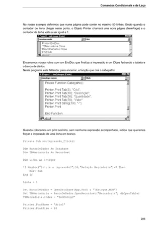 Comandos Condicionais e de Laço
206
No nosso exemplo definimos que numa página pode conter no máximo 50 linhas. Então quando o
contador de linha chegar neste ponto, o Objeto Printer chamará uma nova página (NewPage) e o
contador de linha volta a ser igual a 1.
Encerramos nossa rotina com um EndDoc que finaliza a impressão e um Close fechando a tabela e
o banco de dados.
Neste programa esta faltando, para encerrar, a função que cria o cabeçalho:
Quando colocamos um print sozinho, sem nenhuma expressão acompanhado, indica que queremos
forçar a impressão de uma linha em branco.
Private Sub mnuImpressão_Click()
Dim BancoDeDados As Database
Dim TBMercadoria As Recordset
Dim Linha As Integer
If MsgBox("Inicia a impressão?",36,"Relação Mercadoria")=7 Then
Exit Sub
End If
Linha = 1
Set BancoDeDados = OpenDatabase(App.Path & "Estoque.MDB")
Set TBMercadoria = BancoDeDados.OpenRecordset("Mercadoria", dbOpenTable)
TBMercadoria.Index = "IndCódigo"
Printer.FontName = "Arial"
Printer.FontSize = 10
 