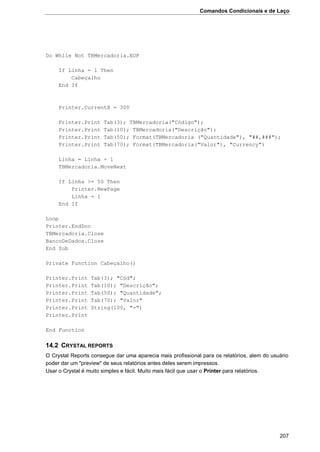 Comandos Condicionais e de Laço
207
Do While Not TBMercadoria.EOF
If Linha = 1 Then
Cabeçalho
End If
Printer.CurrentX = 300
Printer.Print Tab(3); TBMercadoria("Código");
Printer.Print Tab(10); TBMercadoria("Descrição");
Printer.Print Tab(50); Format(TBMercadoria ("Quantidade"), "##,###");
Printer.Print Tab(70); Format(TBMercadoria("Valor"), "Currency")
Linha = Linha + 1
TBMercadoria.MoveNext
If Linha >= 50 Then
Printer.NewPage
Linha = 1
End If
Loop
Printer.EndDoc
TBMercadoria.Close
BancoDeDados.Close
End Sub
Private Function Cabeçalho()
Printer.Print Tab(3); "Cód";
Printer.Print Tab(10); "Descrição";
Printer.Print Tab(50); "Quantidade";
Printer.Print Tab(70); "Valor"
Printer.Print String(100, "-")
Printer.Print
End Function
14.2 CRYSTAL REPORTS
O Crystal Reports consegue dar uma aparecia mais profissional para os relatórios, alem do usuário
poder dar um "preview" de seus relatórios antes deles serem impressos.
Usar o Crystal é muito simples e fácil. Muito mais fácil que usar o Printer para relatórios.
 