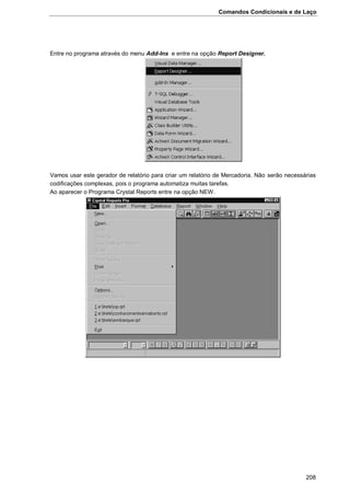 Comandos Condicionais e de Laço
208
Entre no programa através do menu Add-Ins e entre na opção Report Designer.
Vamos usar este gerador de relatório para criar um relatório de Mercadoria. Não serão necessárias
codificações complexas, pois o programa automatiza muitas tarefas.
Ao aparecer o Programa Crystal Reports entre na opção NEW.
 