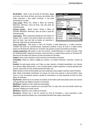 Controles Básicos
21
BorderStyle: Muda o tipo de borda do formulário. None:
sem borda, sem barra de titulo, sem menu de controle, sem
botão maximizar e sem botão minimizar, e não pode
redimensionar a janela.
Fixed Single: Borda fixa. Aceita o Menu de Controle,
Maximizar, Minimizar, barra de título, mas não pode ser
redimensionado.
(Default) Sizable: Borda comum. Possui o Menu de
Controle, Maximizar, Minimizar, barra de título e pode ser
redimensionada.
Fixed Dialog: Muito usada para janelas que vão manter um
dialogo com o usuário. Ela pode ter Menu de controle e a
barra de título, mas não terá os botões de maximizar e
Minimizar. Não pode ser redimensionada.
Fixed ToolWindow: Não possui o menu de controle, o botão Maximizar e o botão minimizar.
Também não pode ser redimensionada. Aparecerá somente a barra de título e o botão Fechar
próprio do Windows 95. Este tipo de formulário não aparece na barra de tarefas do Windows.
Sizable ToolWindow: Não possui o menu de controlo, o botão Maximizar e o botão minimizar. Pode
ser redimensionada. Aparecerá somente a barra de título e o botão Fechar próprio do Windows 95.
Este tipo de formulário não aparece na barra de tarefas do Windows.
Caption: Será o texto mostrado na barra de título do formulário (da janela).
ControlBox: Retira ou coloca o menu de controlo e os botões maximizar, minimizar e fechar da
janela.
Enabled: Se esta opção estiver com False, ou seja, estando o Enabled desabilitado, isto indicará
que nenhum objeto desta janela, e nem a própria janela, poderá responder a eventos gerados pelo
usuário, como clicar do rato, pressionamento de teclas, etc.
Font: Escolhe a fonte de letra padrão que será usada para todos objetos inseridos neste formulário.
Icon: Nesta propriedade escolhemos um arquivo de ícone para associar a esse formulário. Esse
ícone é o que vai aparecer quando a janela for minimizada e no lado esquerda da barra de título
(Menu de Controle).
KeyPreview: determina se os eventos do teclado no formulário serão executados antes dos eventos
correspondentes aos Objetos inseridos no formulário.
MaxButton: Habilita ou não o botão de maximização.
MDIChild: Determina se a janela será uma janela filha. Ou seja, terá uma outra janela mestre que
agrupara o Form que se está criando.
MinButton: Habilita ou não o botão de minimizar.
MouseIcon: Sempre que o rato for movido em cima do formulário, o ícone associado a esta
propriedade aparecerá (desde que a propriedade MousePointer esteja customizada).
 