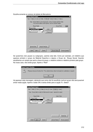 Comandos Condicionais e de Laço
212
Escolha somente os campos da tabela de Mercadoria.
Se quisermos criar grupos ou subgrupos, usamos esta tela. Como por exemplo, um relatório que
aparece primeiro o grupo de Material Esportivo e depois o Grupo de Roupa Social. Quando
escolhemos um campo que será a chave do grupo, o relatório ordena o relatório primeiro pelo grupo.
No nosso caso, não existe grupo. Aperte o "Next"
Irá aparecer esta mensagem, alertando que como não foi escolhido nenhum grupo não será possível
entrar nesta opção. Aperte o botão OK e vamos direto para a opção "6 - Select"
 