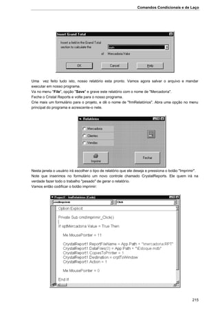 Comandos Condicionais e de Laço
215
Uma vez feito tudo isto, nosso relatório esta pronto. Vamos agora salvar o arquivo e mandar
executar em nosso programa.
Va no menu "File", opção "Save" e grave este relatório com o nome de "Mercadoria".
Feche o Cristal Reports e volte para o nosso programa.
Crie mais um formulário para o projeto, e dê o nome de "frmRelatórios". Abra uma opção no menu
principal do programa e acrescente-o nele.
Nesta janela o usuário irá escolher o tipo de relatório que ele deseja e pressiona o botão "Imprimir".
Note que inserimos no formulário um novo controle chamado CrystalReports. Ele quem irá na
verdade fazer todo o trabalho "pesado" de gerar o relatório.
Vamos então codificar o botão imprimir:
 