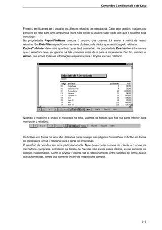 Comandos Condicionais e de Laço
216
Primeiro verificamos se o usuário escolheu o relatório de mercadoria. Caso seja positivo mudamos o
ponteiro do rato para uma ampulheta (para não deixar o usuário fazer nada ate que o relatório seja
concluido.
Na propriedade ReportFileName coloque o arquivo que criamos. Lá existe a matriz de nosso
relatório. Em DataFiles especificamos o nome do banco de dados que será lido pelo relatório.
CopiesToPrinter determina quantas copias terá o relatório. Na propriedade Destination informamos
que o relatório deve ser gerado na tela primeiro antes de ir para a impressora. Por fim, usamos o
Action que envia todas as informações captadas para o Crystal e cria o relatório.
Quando o relatório é criado e mostrado na tela, usamos os botões que fica na parte inferior para
manipular o relatório.
Os botões em forma de seta são utilizados para navegar nas páginas do relatório. O botão em forma
de impressora envia o relatório para a porta de impressão.
O relatório de Vendas tem uma particulariadade. Nele deve conter o nome do cliente e o nome da
mercadoria comprada, entretanto na tabela de Vendas não existe esses dados, existe somente os
códigos relacionados. Como o Crystal Reports faz o relacionamento entre tabelas de forma quase
que automaticas, temos que somente inserir os respectivos campos.
 
