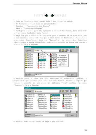 Controles Básicos
23
 Crie um formulário Novo (opção File / New Project no menu).
 No Formulário criado mude as propriedades:
Caption = “Lançamentos dos Exames”
Name = “frmLançamentoExames”
 Configure a janela para não aparecer o botão de Maximizar. Para isto mude
a Propriedade MaxButton para False.
 Faça com que o ponteiro do rato mude para o desenho de um sinaleiro com
a luz vermelha acesa toda vez que o rato mover no formulário. Para isto a
propriedade MousePointer deve ser “Custom” e na propriedade MouseIcon
identificamos a pasta (diretório) onde esta o arquivo de ícone que contém o
sinaleiro. Veja a figura:
 Escolha agora o ícone que será associado ao formulário (janela). A
propriedade que usaremos para este fim será “Icon”. Procure o arquivo que
contem o desenho de uma placa de trânsito “Stop” contida na pasta
“Computer”. Veja a figura:
 Pronto. Rode sua aplicação de veja o que acontece.
O arquivo
correspondente
esta na pasta
Icons/Traffic e
chama
Trffc10c.ico
 