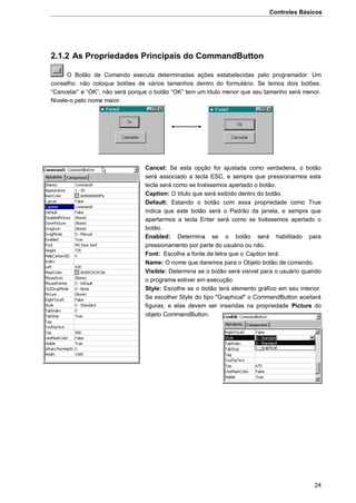 Controles Básicos
24
2.1.2 As Propriedades Principais do CommandButton
O Botão de Comando executa determinadas ações estabelecidas pelo programador. Um
conselho: não coloque botões de vários tamanhos dentro do formulário. Se temos dois botões:
“Cancelar” e “OK”, não será porque o botão “OK” tem um título menor que seu tamanho será menor.
Nivele-o pelo nome maior.
Cancel: Se esta opção for ajustada como verdadeira, o botão
será associado a tecla ESC, e sempre que pressionarmos esta
tecla será como se tivéssemos apertado o botão.
Caption: O título que será exibido dentro do botão.
Default: Estando o botão com essa propriedade como True
indica que este botão será o Padrão da janela, e sempre que
apertarmos a tecla Enter será como se tivéssemos apertado o
botão.
Enabled: Determina se o botão será habilitado para
pressionamento por parte do usuário ou não.
Font: Escolhe a fonte de letra que o Caption terá.
Name: O nome que daremos para o Objeto botão de comando.
Visible: Determina se o botão será visível para o usuário quando
o programa estiver em execução.
Style: Escolhe se o botão terá elemento gráfico em seu interior.
Se escolher Style do tipo "Graphical" o CommandButton aceitará
figuras, e elas devem ser inseridas na propriedade Picture do
objeto CommandButton.
 