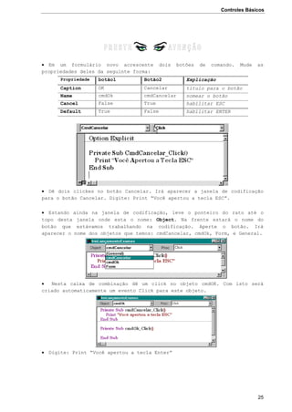 Controles Básicos
25
 Em um formulário novo acrescente dois botões de comando. Mude as
propriedades deles da seguinte forma:
Propriedade botão1 Botão2 Explicação
Caption OK Cancelar título para o botão
Name cmdOk cmdCancelar nomear o botão
Cancel False True habilitar ESC
Default True False habilitar ENTER
 Dê dois clickes no botão Cancelar. Irá aparecer a janela de codificação
para o botão Cancelar. Digite: Print “Você apertou a tecla ESC”.
 Estando ainda na janela de codificação, leve o ponteiro do rato até o
topo desta janela onde esta o nome: Object. Na frente estará o nome do
botão que estávamos trabalhando na codificação. Aperte o botão. Irá
aparecer o nome dos objetos que temos: cmdCancelar, cmdOk, Form, e General.
 Nesta caixa de combinação dê um click no objeto cmdOK. Com isto será
criado automaticamente um evento Click para este objeto.
 Digite: Print “Você apertou a tecla Enter”
 