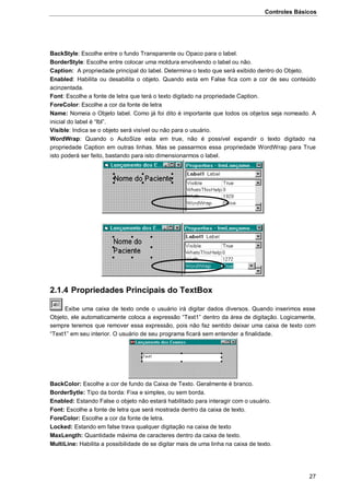 Controles Básicos
27
BackStyle: Escolhe entre o fundo Transparente ou Opaco para o label.
BorderStyle: Escolhe entre colocar uma moldura envolvendo o label ou não.
Caption: A propriedade principal do label. Determina o texto que será exibido dentro do Objeto.
Enabled: Habilita ou desabilita o objeto. Quando esta em False fica com a cor de seu conteúdo
acinzentada.
Font: Escolhe a fonte de letra que terá o texto digitado na propriedade Caption.
ForeColor: Escolhe a cor da fonte de letra
Name: Nomeia o Objeto label. Como já foi dito é importante que todos os objetos seja nomeado. A
inicial do label é “lbl”.
Visible: Indica se o objeto será visível ou não para o usuário.
WordWrap: Quando o AutoSize esta em true, não é possível expandir o texto digitado na
propriedade Caption em outras linhas. Mas se passarmos essa propriedade WordWrap para True
isto poderá ser feito, bastando para isto dimensionarmos o label.
2.1.4 Propriedades Principais do TextBox
Exibe uma caixa de texto onde o usuário irá digitar dados diversos. Quando inserimos esse
Objeto, ele automaticamente coloca a expressão “Text1” dentro da área de digitação. Logicamente,
sempre teremos que remover essa expressão, pois não faz sentido deixar uma caixa de texto com
“Text1” em seu interior. O usuário de seu programa ficará sem entender a finalidade.
BackColor: Escolhe a cor de fundo da Caixa de Texto. Geralmente é branco.
BorderSytle: Tipo da borda: Fixa e simples, ou sem borda.
Enabled: Estando False o objeto não estará habilitado para interagir com o usuário.
Font: Escolhe a fonte de letra que será mostrada dentro da caixa de texto.
ForeColor: Escolhe a cor da fonte de letra.
Locked: Estando em false trava qualquer digitação na caixa de texto
MaxLength: Quantidade máxima de caracteres dentro da caixa de texto.
MultiLine: Habilita a possibilidade de se digitar mais de uma linha na caixa de texto.
 