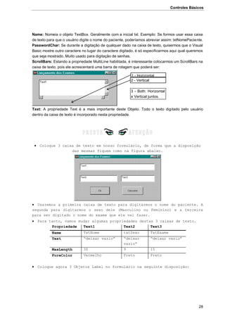 Controles Básicos
28
Name: Nomeia o objeto TextBox. Geralmente com a inicial txt. Exemplo: Se formos usar essa caixa
de texto para que o usuário digite o nome do paciente, poderíamos abreviar assim: txtNomePaciente.
PasswordChar: Se durante a digitação de qualquer dado na caixa de texto, quisermos que o Visual
Basic mostre outro caractere no lugar do caractere digitado, é só especificarmos aqui qual queremos
que seja mostrado. Muito usado para digitação de senhas.
ScrollBars: Estando a propriedade MultiLine habilitada, é interessante colocarmos um ScrollBars na
caixa de texto, pois ele acrescentará uma barra de rolagem que poderá ser:
Text: A propriedade Text é a mais importante deste Objeto. Todo o texto digitado pelo usuário
dentro da caixa de texto é incorporado nesta propriedade.
 Coloque 3 caixa de texto em nosso formulário, de forma que a disposição
das mesmas fiquem como na figura abaixo.
 Usaremos a primeira caixa de texto para digitarmos o nome do paciente. A
segunda para digitarmos o sexo dele (Masculino ou Feminino) e a terceira
para ser digitado o nome do exame que ele vai fazer.
 Para tanto, vamos mudar algumas propriedades destas 3 caixas de texto.
Propriedade Text1 Text2 Text3
Name TxtNome txtSexo TxtExame
Text “deixar vazio” “deixar
vazio”
“deixar vazio”
MaxLength 30 9 15
ForeColor Vermelho Preto Preto
 Coloque agora 3 Objetos Label no formulário na seguinte disposição:
1 - Horizontal
2 - Vertical
3 - Both: Horizontal
e Vertical juntos.
 