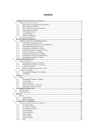 Sumário
1 APRESENTAÇÃO DO VISUAL BASIC 5............................................................................................ 5
1.1 APRESENTAÇÃO DAS JANELAS............................................................................................................ 6
1.1.1 Padronização em programas para Windows ............................................................................... 7
1.1.2 Barra de Menus e Botões........................................................................................................... 8
1.1.3 Os Controles (Caixa de Ferramentas)......................................................................................... 8
1.1.4 Propriedades dos Objetos........................................................................................................... 9
1.1.5 O Formulário (Form) ............................................................................................................... 11
1.1.6 Caixa de Projetos..................................................................................................................... 12
1.1.7 Janela de Codificação............................................................................................................... 12
1.2 SALVANDO UM PROJETO .................................................................................................................. 16
2 OS CONTROLES BÁSICOS............................................................................................................... 19
2.1 FORMULÁRIO E SUAS PROPRIEDADES ................................................................................... 20
2.1.1 Propriedades Principais do Form.............................................................................................. 20
2.1.2 As Propriedades Principais do CommandButton....................................................................... 24
2.1.3 Propriedades Principais do Label.............................................................................................. 26
2.1.4 Propriedades Principais do TextBox......................................................................................... 27
2.1.5 Eventos relacionados ao Objeto TextBox................................................................................. 29
2.1.6 Caixa de Texto para várias linhas ............................................................................................. 34
2.1.7 Propriedades Principais do CheckBox...................................................................................... 34
2.1.8 Propriedades Principais do OptionButton................................................................................. 36
2.1.9 Propriedades Principais do Frame ............................................................................................ 38
3 SELECIONANDO ITENS.................................................................................................................... 44
3.1 O OBJETO LISTBOX.......................................................................................................................... 45
3.1.1 Propriedades Principais do ListBox.......................................................................................... 45
3.1.2 Propriedades em tempo de execução........................................................................................ 47
3.1.3 Eventos do ListBox ................................................................................................................. 48
3.1.4 Métodos AddItem, RemoveItem e Clear .................................................................................. 48
3.2 O OBJETO COMBOBOX..................................................................................................................... 51
3.2.1 Propriedades Principais do ComboBox .................................................................................... 51
3.2.2 Os Métodos............................................................................................................................. 52
4 O FOCO................................................................................................................................................ 56
4.1 O FOCO ........................................................................................................................................... 57
4.1.1 Propriedades TabIndex e TabStop ........................................................................................... 57
4.1.2 A Tecla Enter .......................................................................................................................... 58
4.1.3 Método SetFocus .................................................................................................................... 60
4.1.4 Eventos GotFocus e LostFocus................................................................................................ 60
4.1.5 Mnemônico (Tecla de Acesso)................................................................................................. 64
5 CONTROLES ESPECIAIS.................................................................................................................. 66
5.1 MASKEDITBOX................................................................................................................................ 67
5.2 COMMONDIALOG............................................................................................................................. 70
6 MENUS ................................................................................................................................................. 76
6.1 MENUS ............................................................................................................................................ 77
6.1.1 Criando Menus ........................................................................................................................ 77
6.1.2 Menus Instantâneos ................................................................................................................. 81
7 VARIÁVEIS E MATRIZES................................................................................................................. 83
7.1 AS CARACTERÍSTICAS DE UMA VARIÁVEL ........................................................................................ 84
7.1.1 O Comando Dim...................................................................................................................... 84
7.1.2 Os Tipos de Variável ............................................................................................................... 86
7.1.3 As Variáveis Númericas........................................................................................................... 86
7.1.4 Variável String......................................................................................................................... 86
7.1.5 Variável Boolean ..................................................................................................................... 87
7.1.6 Variável Date........................................................................................................................... 87
7.1.7 Variável Object........................................................................................................................ 87
7.1.8 Variável Variant....................................................................................................................... 88
7.1.9 Null......................................................................................................................................... 88
 