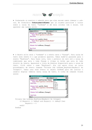 Controles Básicos
31
 Conhecendo os eventos e sabendo para que eles servem vamos começar a usá-
los. No formulário frmLançamentoExames que já criamos posicione o cursor
sobre a caixa de texto “txtNome” e dê dois clickes com o mouse. Irá
aparecer uma janela assim:
 O Objeto ativo será o “txtNome” e o evento será o “Change”. Para caixa de
texto esse evento é o que primeiro aparece. Vamos mudá-lo passando para o
evento “KeyPress”. Para fazer isto, leve o ponteiro do rato até a caixa de
combinação que esta o nome Change e clique no botão que esta do lado
direito da janela. Aparecerá a lista de Eventos disponíveis para a caixa de
texto. Click sobre o nome “KeyPress”. Ele irá agora criar um outro
procedimento de evento chamado “Private Sub txtNome_KeyPress(KeyAscii As
Integer)”. Vamos usar esse evento no objeto txtNome para não aceitar o
usuário digitar números nesta caixa de texto. A linha de comando ficará
assim:
Private Sub txtNome_KeyPress(KeyAscii As Integer)
if Keyascii >= vbKey0 and Keyascii <= vbKey9 then
Keyascii = 0
endif
EndSub
 