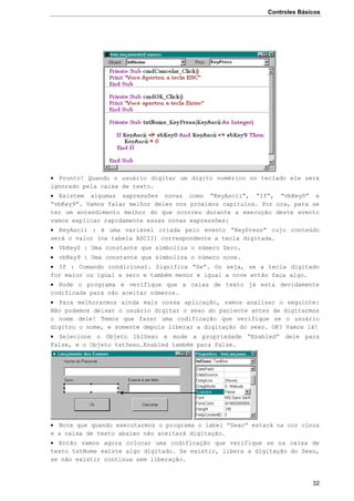 Controles Básicos
32
 Pronto! Quando o usuário digitar um dígito numérico no teclado ele será
ignorado pela caixa de texto.
 Existem algumas expressões novas como “KeyAscii”, “If”, “vbKey0” e
“vbKey9”. Vamos falar melhor deles nos próximos capítulos. Por ora, para se
ter um entendimento melhor do que ocorreu durante a execução deste evento
vamos explicar rapidamente essas novas expressões:
 KeyAscii : é uma variável criada pelo evento “KeyPress” cujo conteúdo
será o valor (na tabela ASCII) correspondente a tecla digitada.
 VbKey0 : Uma constante que simboliza o número Zero.
 vbKey9 : Uma constante que simboliza o número nove.
 If : Comando condicional. Significa “Se”. Ou seja, se a tecla digitado
for maior ou igual a zero e também menor e igual a nove então faça algo.
 Rode o programa e verifique que a caixa de texto já esta devidamente
codificada para não aceitar números.
 Para melhorarmos ainda mais nossa aplicação, vamos analisar o seguinte:
Não podemos deixar o usuário digitar o sexo do paciente antes de digitarmos
o nome dele! Temos que fazer uma codificação que verifique se o usuário
digitou o nome, e somente depois liberar a digitação do sexo. OK? Vamos lá!
 Selecione o Objeto lblSexo e mude a propriedade “Enabled” dele para
False, e o Objeto txtSexo.Enabled também para False.
 Note que quando executarmos o programa o label “Sexo” estará na cor cinza
e a caixa de texto abaixo não aceitará digitação.
 Então vamos agora colocar uma codificação que verifique se na caixa de
texto txtNome existe algo digitado. Se existir, libera a digitação do Sexo,
se não existir continua sem liberação.
 