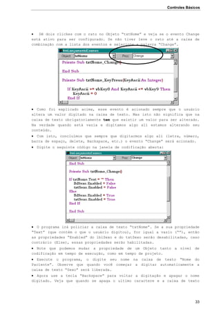 Controles Básicos
33
 Dê dois clickes com o rato no Objeto “txtNome” e veja se o evento Change
está ativo para ser configurado. Se não tiver leve o rato até a caixa de
combinação com a lista dos eventos e selecione a palavra “Change”.
 Como foi explicado acima, esse evento é acionado sempre que o usuário
altera um valor digitado na caixa de texto. Mas isto não significa que na
caixa de texto obrigatoriamente tem que existir um valor para ser alterado.
Na verdade quando está vazia e digitamos algo ali estamos alterando seu
conteúdo.
 Com isto, concluímos que sempre que digitarmos algo ali (letra, número,
barra de espaço, delete, Backspace, etc.) o evento “Change” será acionado.
 Digite o seguinte código na janela de codificação aberta:
 O programa irá policiar a caixa de texto “txtNome”. Se a sua propriedade
“Text” (que contém o que o usuário digitou), for igual a vazio (“”), então
as propriedades “Enabled” do lblSexo e do txtSexo serão desabilitadas, caso
contrário (Else), essas propriedades serão habilitadas.
 Note que podemos mudar a propriedade de um Objeto tanto a nível de
codificação em tempo de execução, como em tempo de projeto.
 Execute o programa, o digite seu nome na caixa de texto “Nome do
Paciente”. Observe que quando você começar a digitar automaticamente a
caixa de texto “Sexo” será liberada.
 Agora use a tecla “Backspace” para voltar a digitação e apagar o nome
digitado. Veja que quando se apaga o ultimo caractere e a caixa de texto
 
