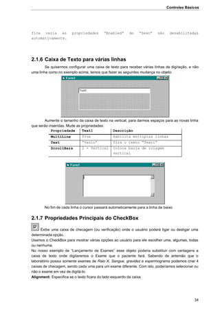 Controles Básicos
34
fica vazia as propriedades “Enabled” do “Sexo” são desabilitadas
automaticamente.
2.1.6 Caixa de Texto para várias linhas
Se quisermos configurar uma caixa de texto para receber várias linhas de digitação, e não
uma linha como no exemplo acima, temos que fazer as seguintes mudança no objeto:
Aumente o tamanho da caixa de texto na vertical, para darmos espaços para as novas linha
que serão inseridas. Mude as propriedades:
Propriedade Text1 Descrição
MultiLine True Habilita múltiplas linhas
Text “Vazio” Tira o texto “Text1”
ScrollBars 2 - Vertical Coloca barra de rolagem
vertical
No fim de cada linha o cursor passará automaticamente para a linha de baixo.
2.1.7 Propriedades Principais do CheckBox
Exibe uma caixa de checagem (ou verificação) onde o usuário poderá ligar ou desligar uma
determinada opção.
Usamos o CheckBox para mostrar várias opções ao usuário para ele escolher uma, algumas, todas
ou nenhuma.
No nosso exemplo de “Lançamento de Exames” esse objeto poderia substituir com vantagens a
caixa de texto onde digitaremos o Exame que o paciente fará. Sabendo de antemão que o
laboratório possui somente exames de Raio X, Sangue, gravidez e espermograma podemos criar 4
caixas de checagem, sendo cada uma para um exame diferente. Com isto, poderíamos selecionar ou
não o exame em vez de digitá-lo.
Alignment: Especifica se o texto ficara do lado esquerdo da caixa.
 